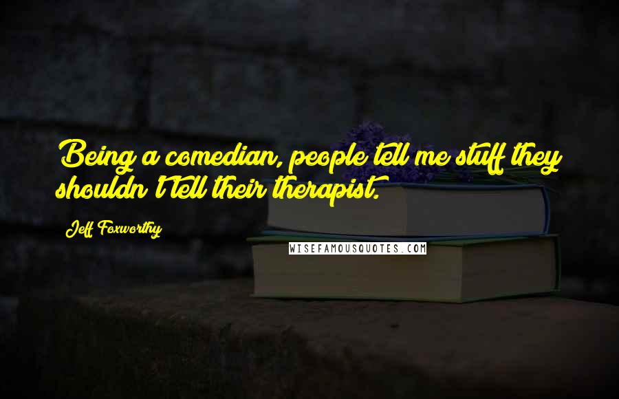 Jeff Foxworthy Quotes: Being a comedian, people tell me stuff they shouldn't tell their therapist.