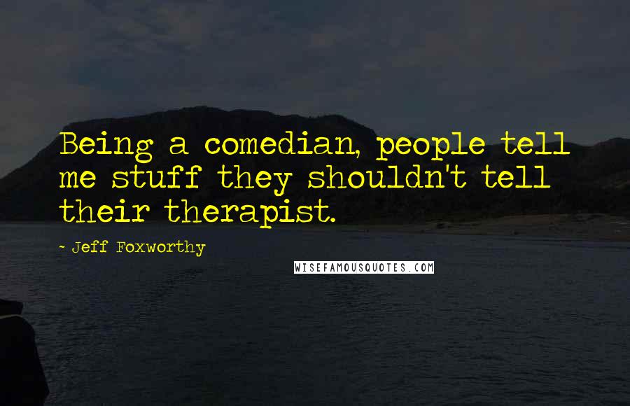 Jeff Foxworthy Quotes: Being a comedian, people tell me stuff they shouldn't tell their therapist.