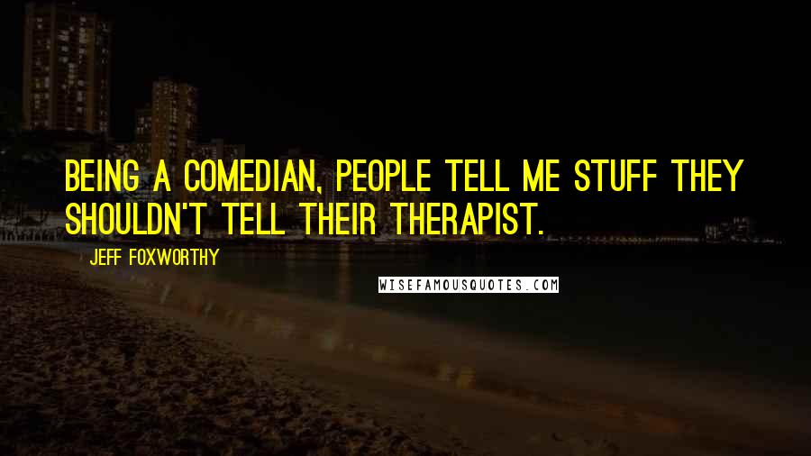 Jeff Foxworthy Quotes: Being a comedian, people tell me stuff they shouldn't tell their therapist.