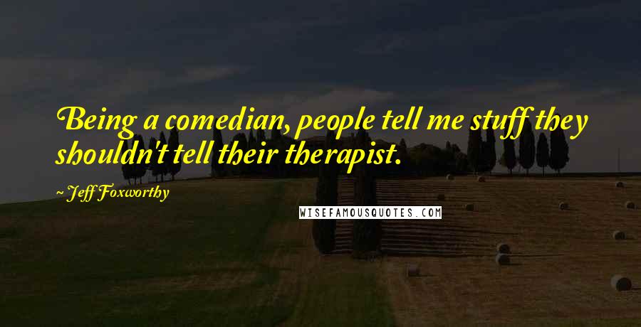 Jeff Foxworthy Quotes: Being a comedian, people tell me stuff they shouldn't tell their therapist.