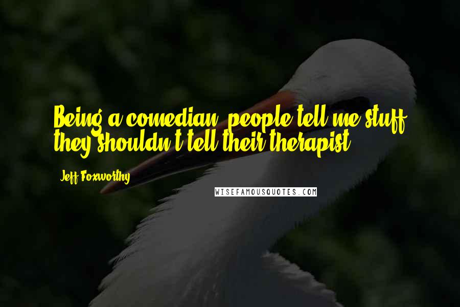 Jeff Foxworthy Quotes: Being a comedian, people tell me stuff they shouldn't tell their therapist.