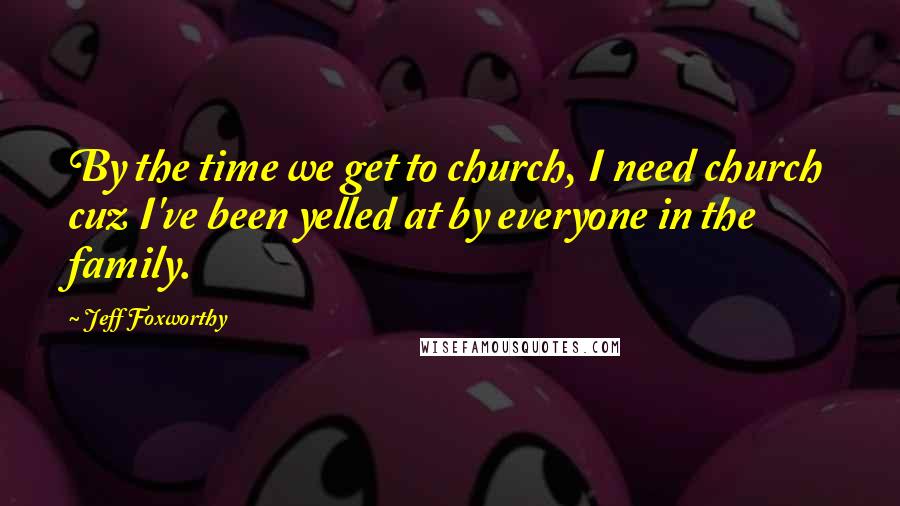 Jeff Foxworthy Quotes: By the time we get to church, I need church cuz I've been yelled at by everyone in the family.