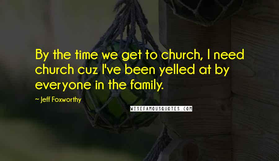 Jeff Foxworthy Quotes: By the time we get to church, I need church cuz I've been yelled at by everyone in the family.