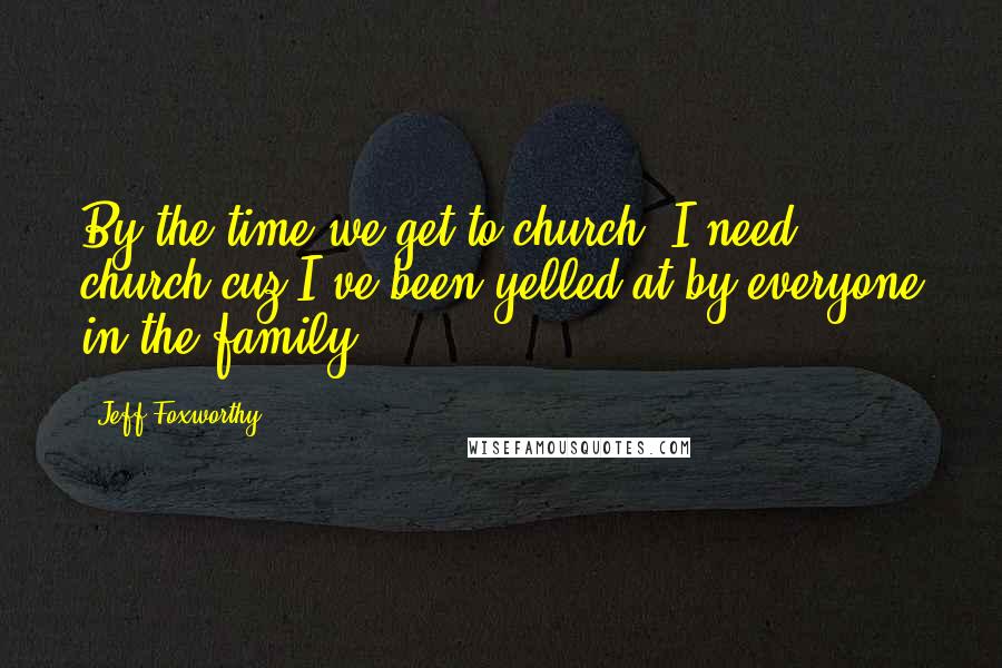 Jeff Foxworthy Quotes: By the time we get to church, I need church cuz I've been yelled at by everyone in the family.