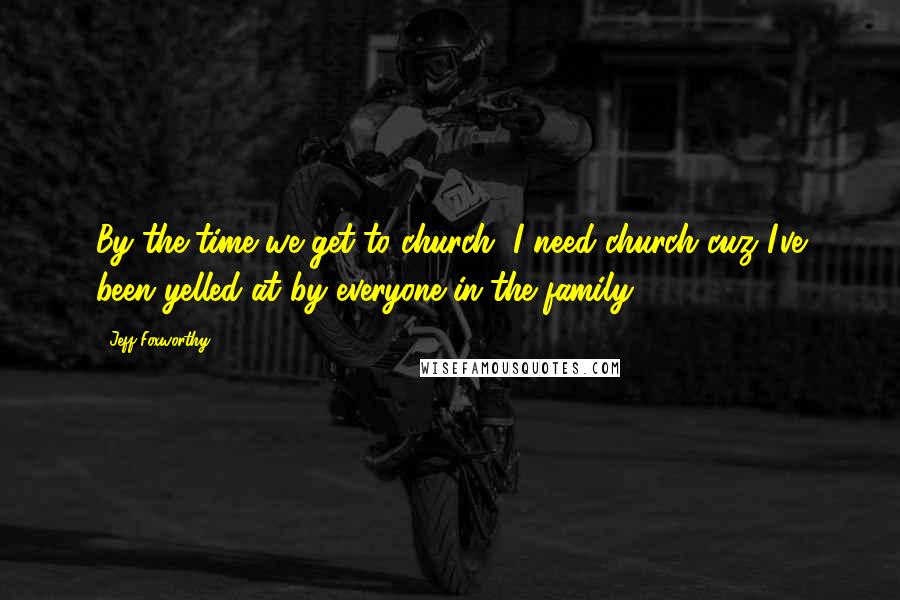 Jeff Foxworthy Quotes: By the time we get to church, I need church cuz I've been yelled at by everyone in the family.