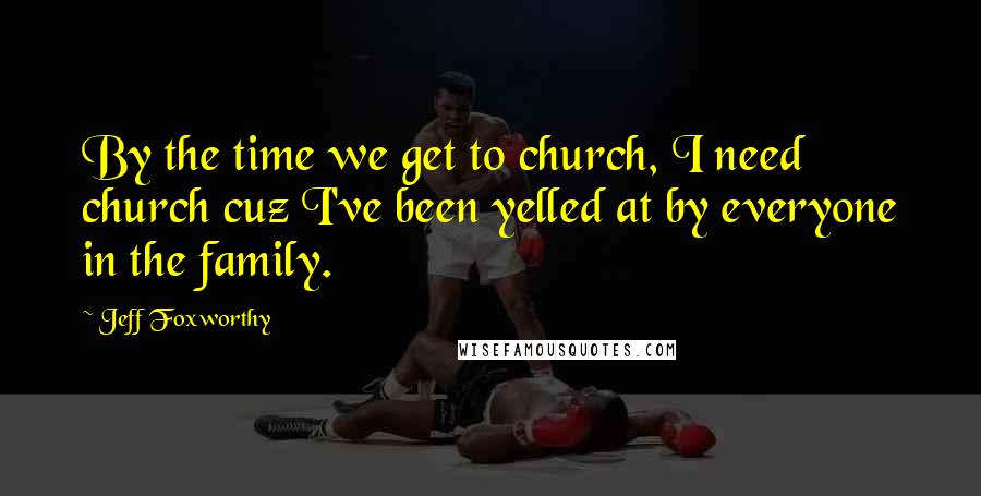 Jeff Foxworthy Quotes: By the time we get to church, I need church cuz I've been yelled at by everyone in the family.