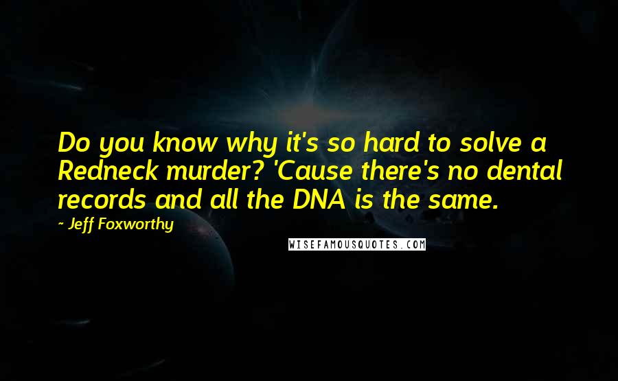 Jeff Foxworthy Quotes: Do you know why it's so hard to solve a Redneck murder? 'Cause there's no dental records and all the DNA is the same.