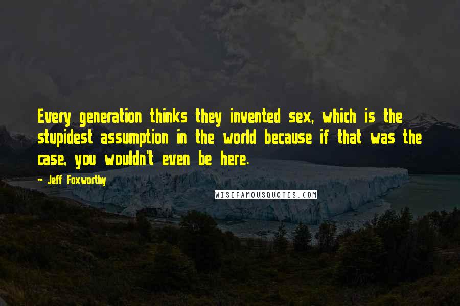Jeff Foxworthy Quotes: Every generation thinks they invented sex, which is the stupidest assumption in the world because if that was the case, you wouldn't even be here.