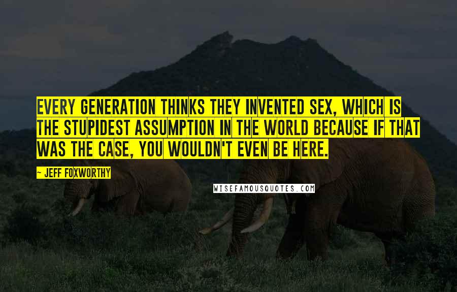 Jeff Foxworthy Quotes: Every generation thinks they invented sex, which is the stupidest assumption in the world because if that was the case, you wouldn't even be here.