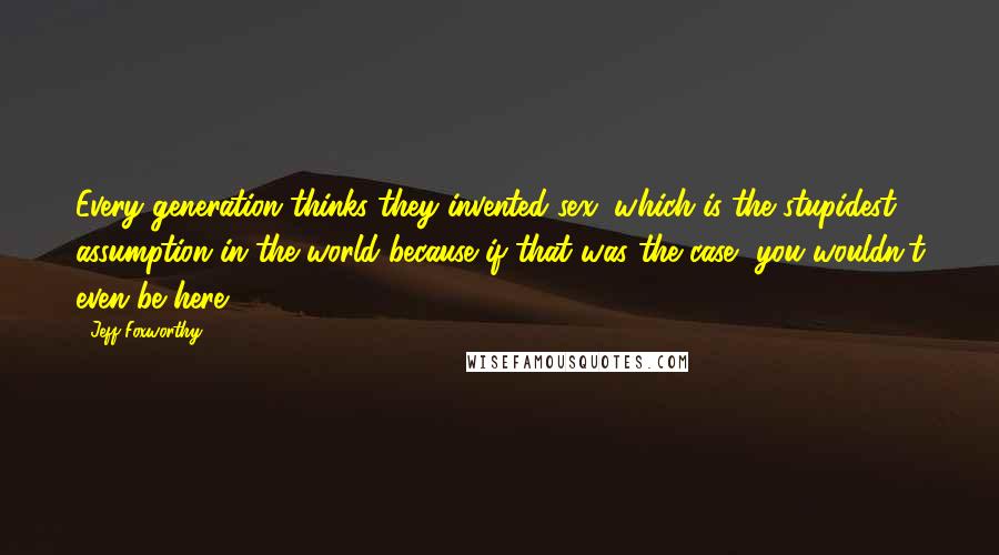 Jeff Foxworthy Quotes: Every generation thinks they invented sex, which is the stupidest assumption in the world because if that was the case, you wouldn't even be here.