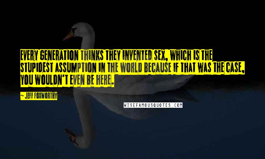 Jeff Foxworthy Quotes: Every generation thinks they invented sex, which is the stupidest assumption in the world because if that was the case, you wouldn't even be here.