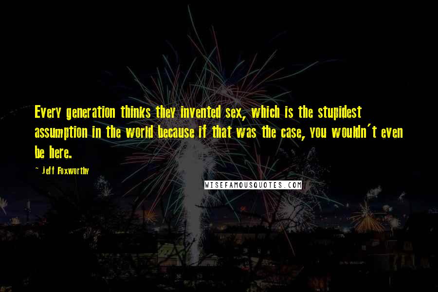 Jeff Foxworthy Quotes: Every generation thinks they invented sex, which is the stupidest assumption in the world because if that was the case, you wouldn't even be here.