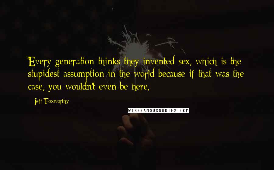 Jeff Foxworthy Quotes: Every generation thinks they invented sex, which is the stupidest assumption in the world because if that was the case, you wouldn't even be here.