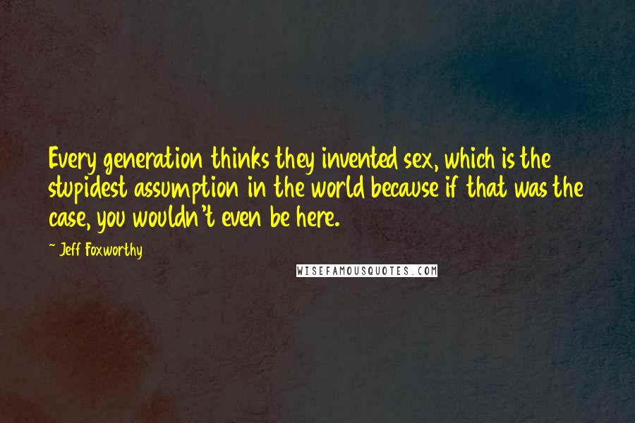 Jeff Foxworthy Quotes: Every generation thinks they invented sex, which is the stupidest assumption in the world because if that was the case, you wouldn't even be here.