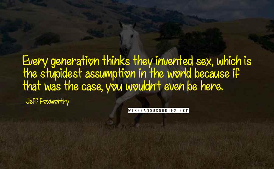Jeff Foxworthy Quotes: Every generation thinks they invented sex, which is the stupidest assumption in the world because if that was the case, you wouldn't even be here.
