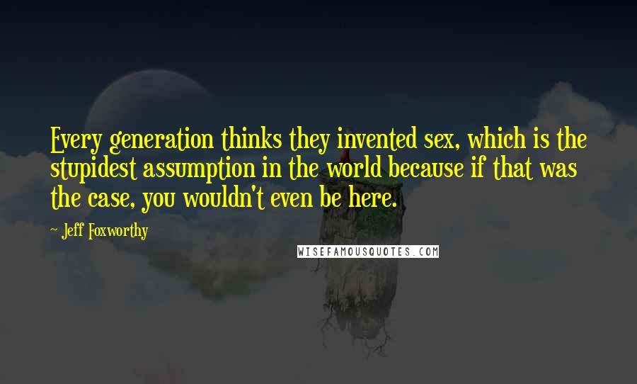 Jeff Foxworthy Quotes: Every generation thinks they invented sex, which is the stupidest assumption in the world because if that was the case, you wouldn't even be here.