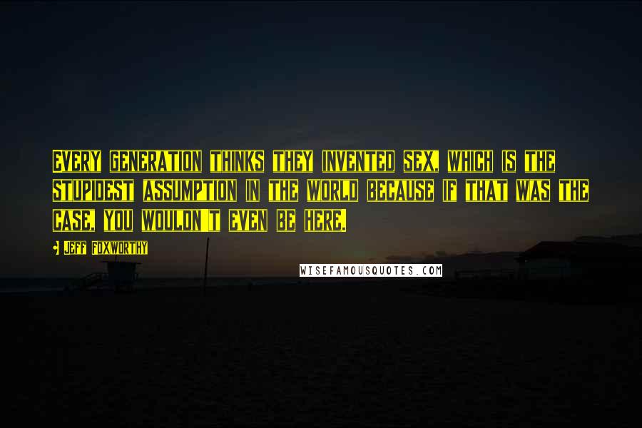 Jeff Foxworthy Quotes: Every generation thinks they invented sex, which is the stupidest assumption in the world because if that was the case, you wouldn't even be here.
