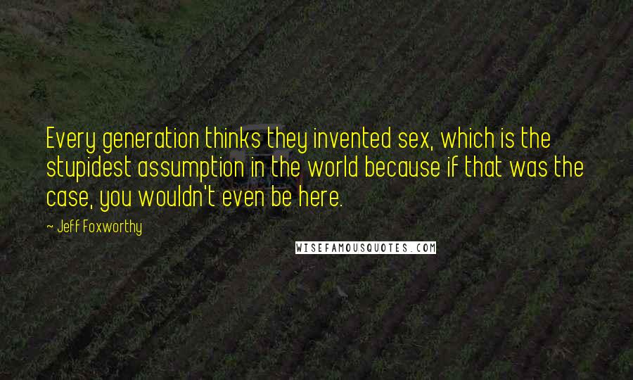 Jeff Foxworthy Quotes: Every generation thinks they invented sex, which is the stupidest assumption in the world because if that was the case, you wouldn't even be here.