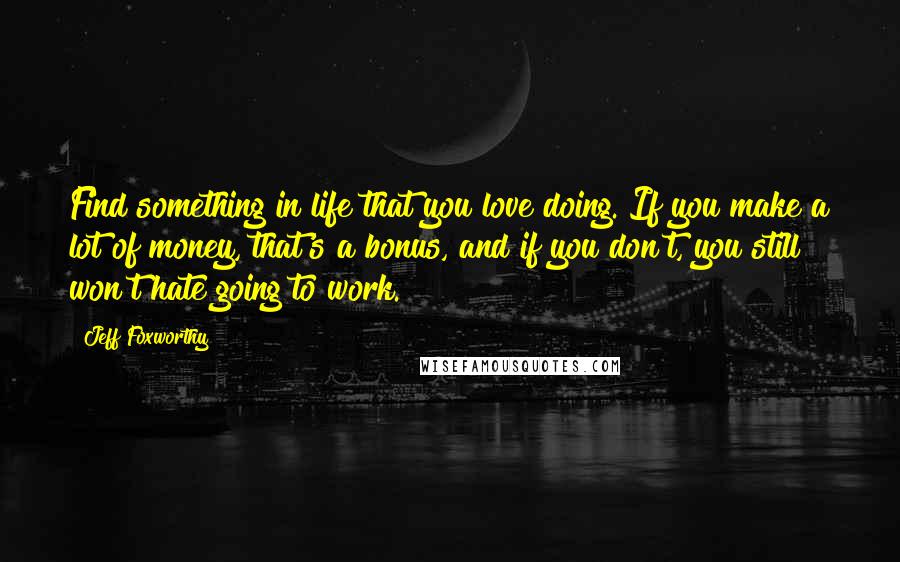 Jeff Foxworthy Quotes: Find something in life that you love doing. If you make a lot of money, that's a bonus, and if you don't, you still won't hate going to work.