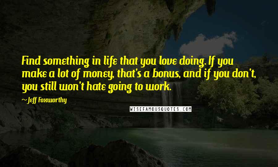 Jeff Foxworthy Quotes: Find something in life that you love doing. If you make a lot of money, that's a bonus, and if you don't, you still won't hate going to work.