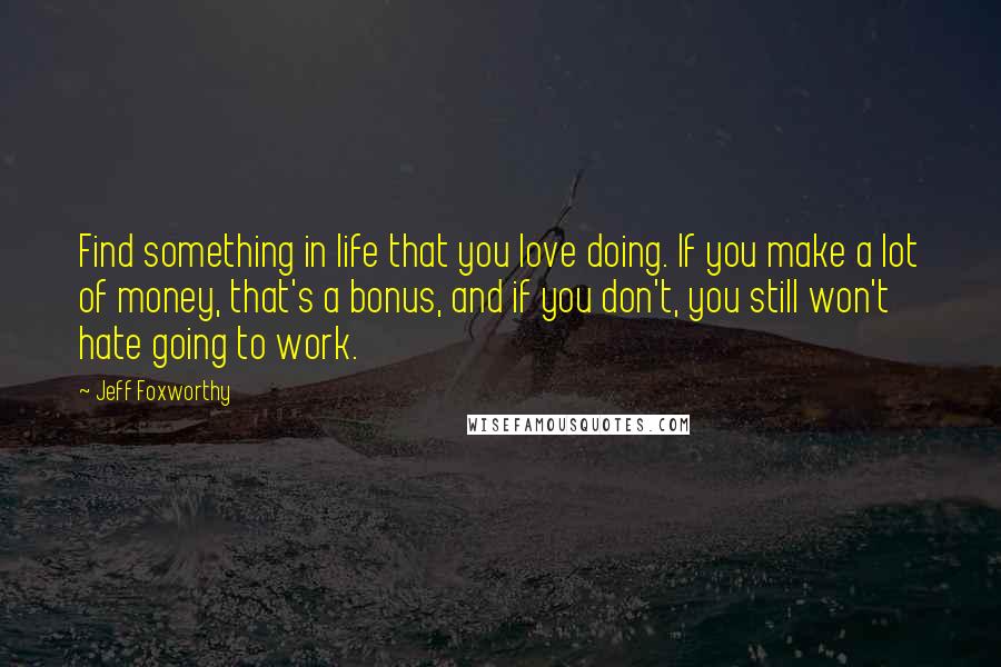 Jeff Foxworthy Quotes: Find something in life that you love doing. If you make a lot of money, that's a bonus, and if you don't, you still won't hate going to work.