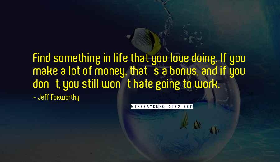 Jeff Foxworthy Quotes: Find something in life that you love doing. If you make a lot of money, that's a bonus, and if you don't, you still won't hate going to work.