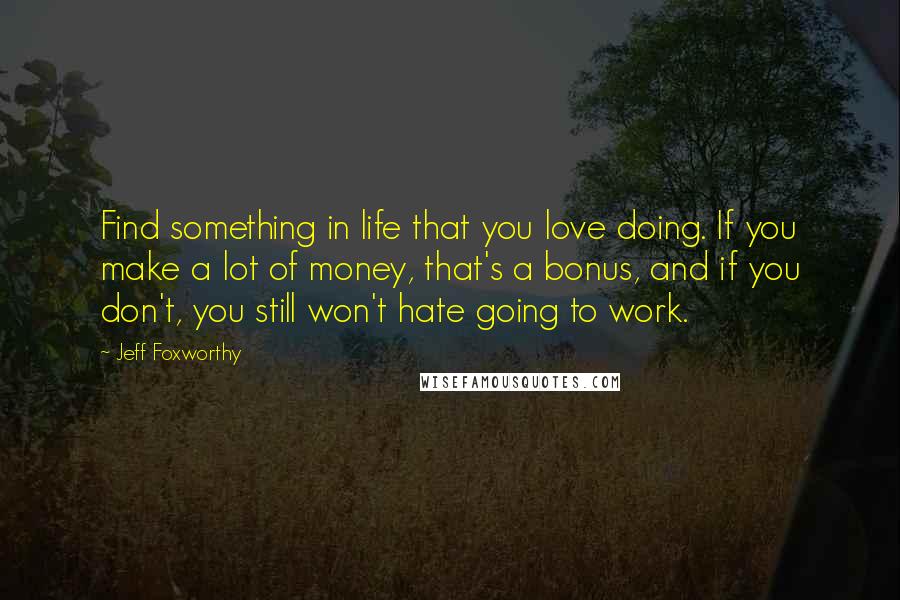 Jeff Foxworthy Quotes: Find something in life that you love doing. If you make a lot of money, that's a bonus, and if you don't, you still won't hate going to work.