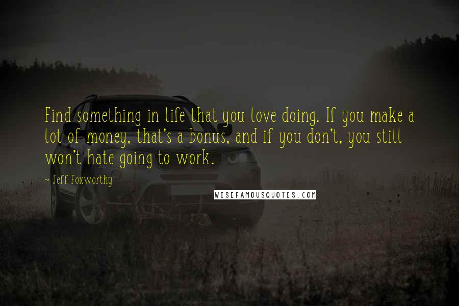 Jeff Foxworthy Quotes: Find something in life that you love doing. If you make a lot of money, that's a bonus, and if you don't, you still won't hate going to work.