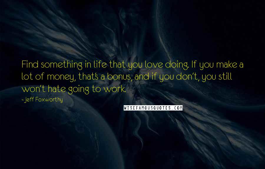 Jeff Foxworthy Quotes: Find something in life that you love doing. If you make a lot of money, that's a bonus, and if you don't, you still won't hate going to work.