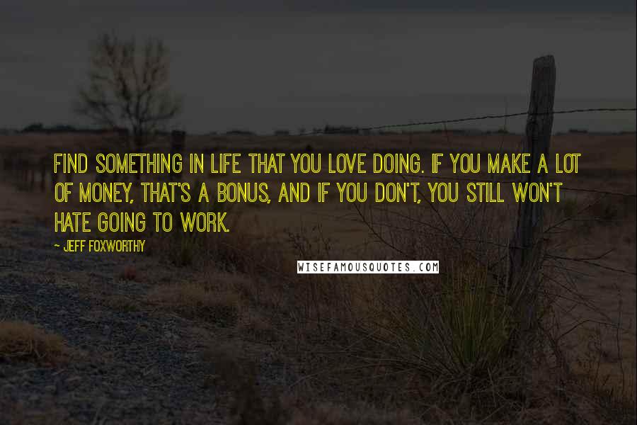 Jeff Foxworthy Quotes: Find something in life that you love doing. If you make a lot of money, that's a bonus, and if you don't, you still won't hate going to work.