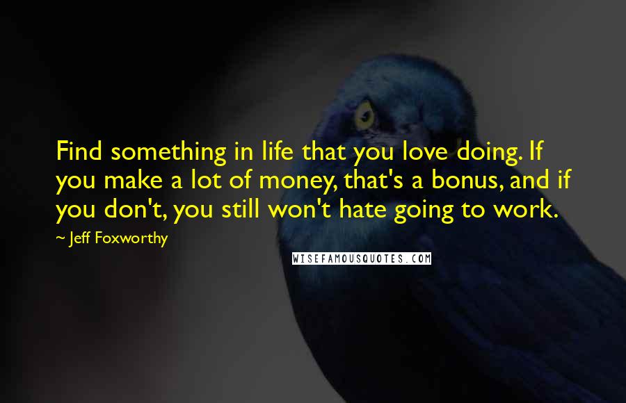 Jeff Foxworthy Quotes: Find something in life that you love doing. If you make a lot of money, that's a bonus, and if you don't, you still won't hate going to work.