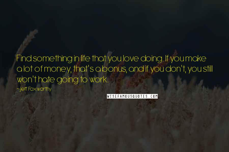 Jeff Foxworthy Quotes: Find something in life that you love doing. If you make a lot of money, that's a bonus, and if you don't, you still won't hate going to work.