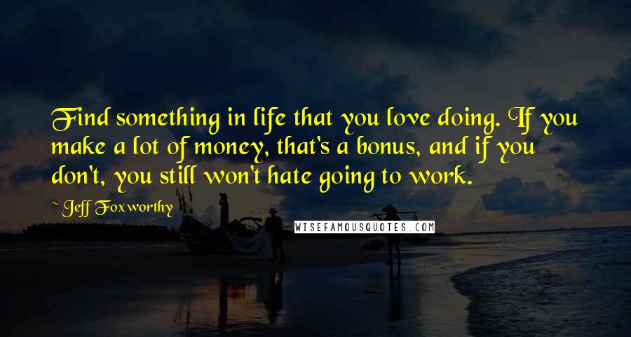 Jeff Foxworthy Quotes: Find something in life that you love doing. If you make a lot of money, that's a bonus, and if you don't, you still won't hate going to work.