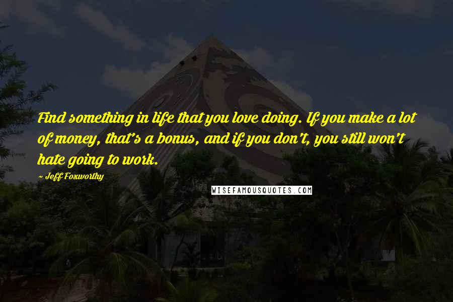 Jeff Foxworthy Quotes: Find something in life that you love doing. If you make a lot of money, that's a bonus, and if you don't, you still won't hate going to work.