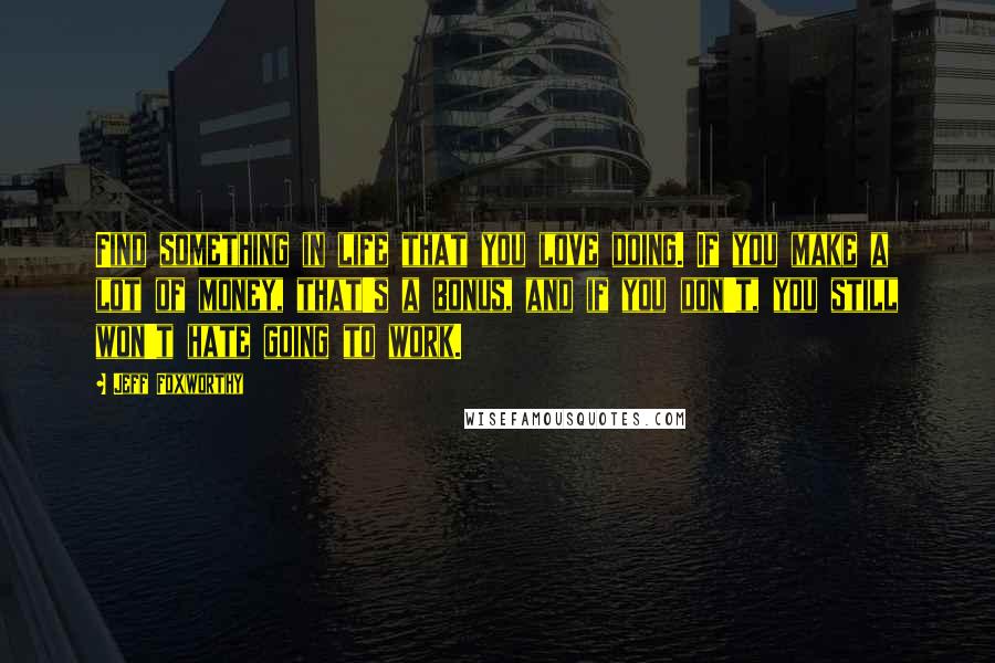 Jeff Foxworthy Quotes: Find something in life that you love doing. If you make a lot of money, that's a bonus, and if you don't, you still won't hate going to work.