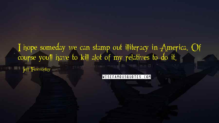 Jeff Foxworthy Quotes: I hope someday we can stamp out illiteracy in America. Of course you'll have to kill alot of my relatives to do it.