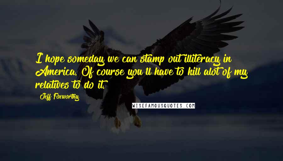 Jeff Foxworthy Quotes: I hope someday we can stamp out illiteracy in America. Of course you'll have to kill alot of my relatives to do it.