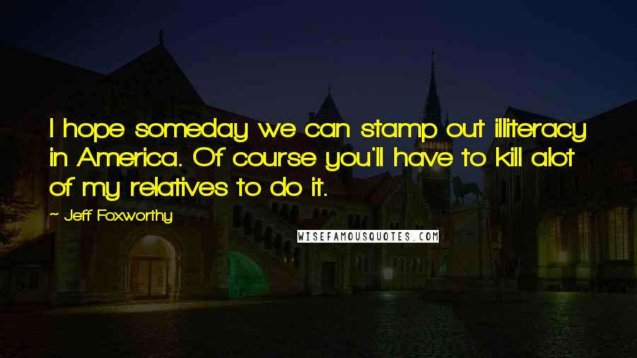 Jeff Foxworthy Quotes: I hope someday we can stamp out illiteracy in America. Of course you'll have to kill alot of my relatives to do it.