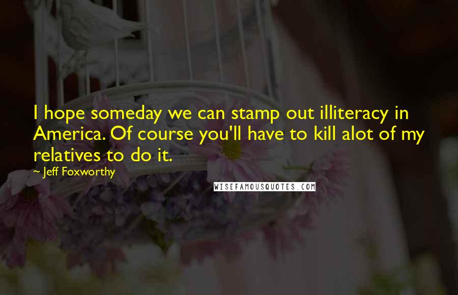 Jeff Foxworthy Quotes: I hope someday we can stamp out illiteracy in America. Of course you'll have to kill alot of my relatives to do it.