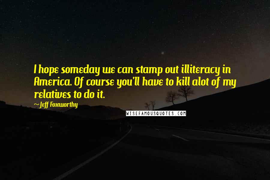 Jeff Foxworthy Quotes: I hope someday we can stamp out illiteracy in America. Of course you'll have to kill alot of my relatives to do it.