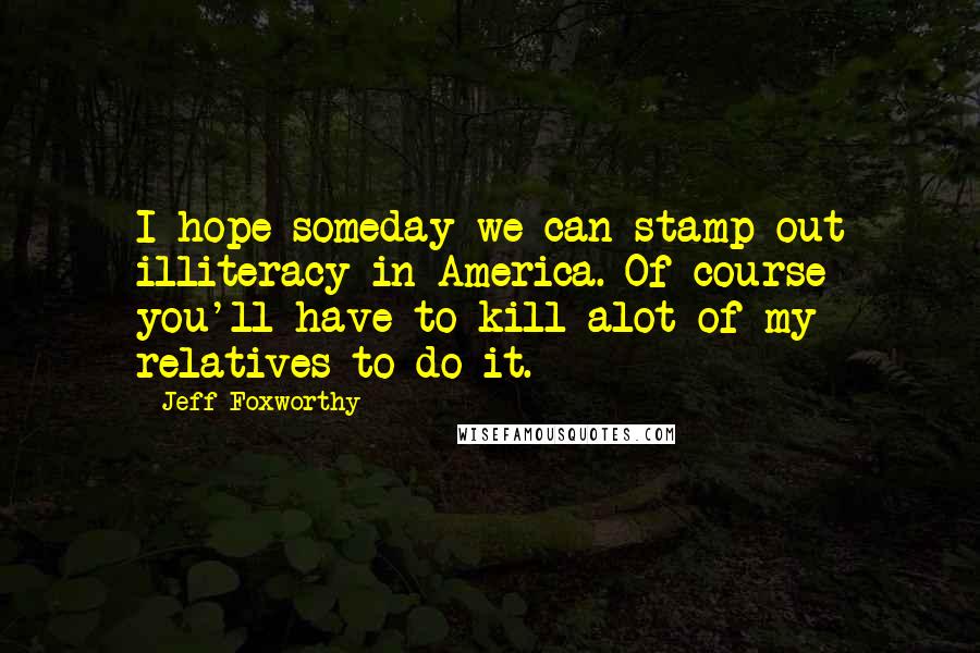 Jeff Foxworthy Quotes: I hope someday we can stamp out illiteracy in America. Of course you'll have to kill alot of my relatives to do it.