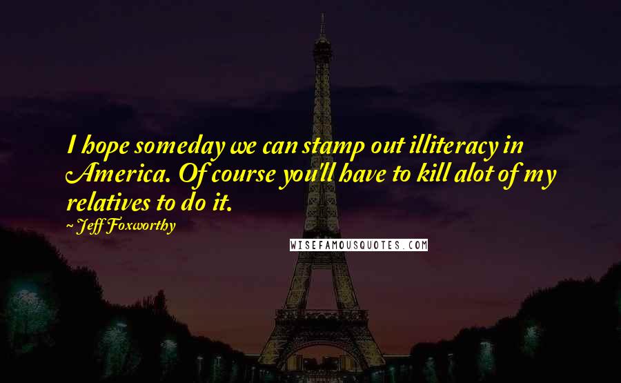 Jeff Foxworthy Quotes: I hope someday we can stamp out illiteracy in America. Of course you'll have to kill alot of my relatives to do it.