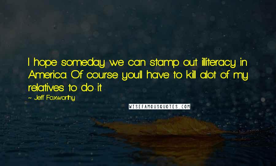 Jeff Foxworthy Quotes: I hope someday we can stamp out illiteracy in America. Of course you'll have to kill alot of my relatives to do it.