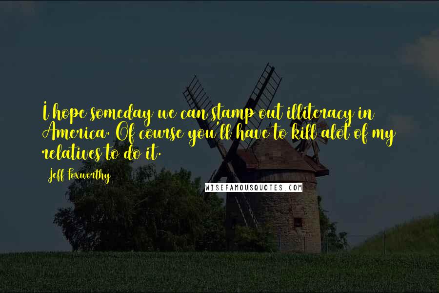 Jeff Foxworthy Quotes: I hope someday we can stamp out illiteracy in America. Of course you'll have to kill alot of my relatives to do it.