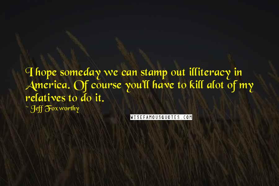 Jeff Foxworthy Quotes: I hope someday we can stamp out illiteracy in America. Of course you'll have to kill alot of my relatives to do it.