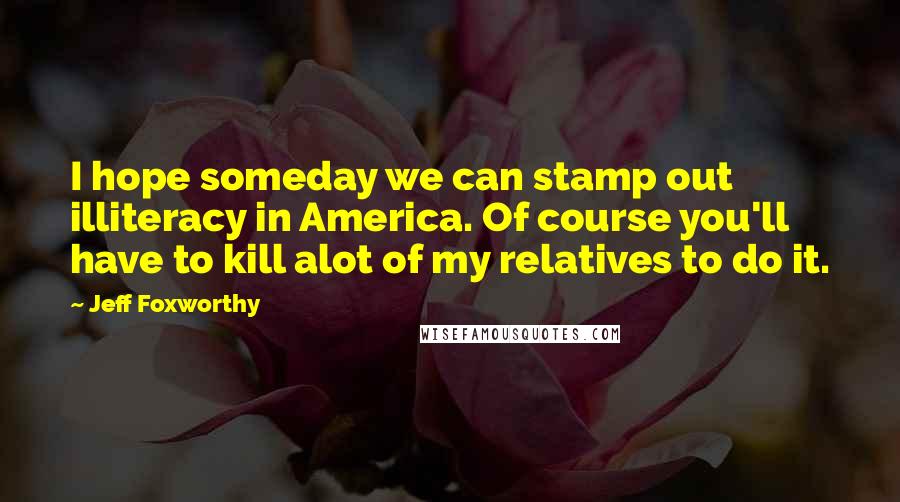 Jeff Foxworthy Quotes: I hope someday we can stamp out illiteracy in America. Of course you'll have to kill alot of my relatives to do it.