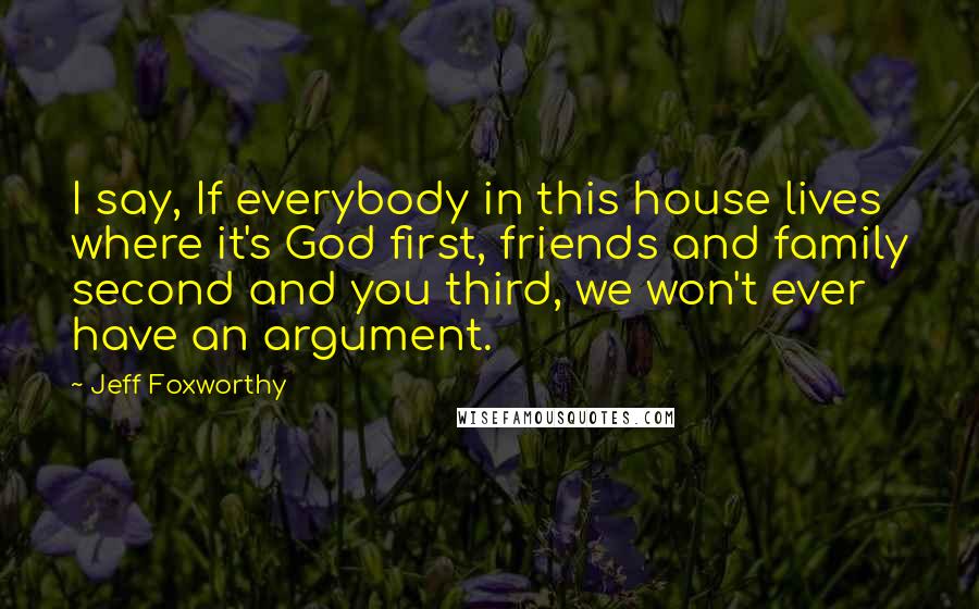 Jeff Foxworthy Quotes: I say, If everybody in this house lives where it's God first, friends and family second and you third, we won't ever have an argument.