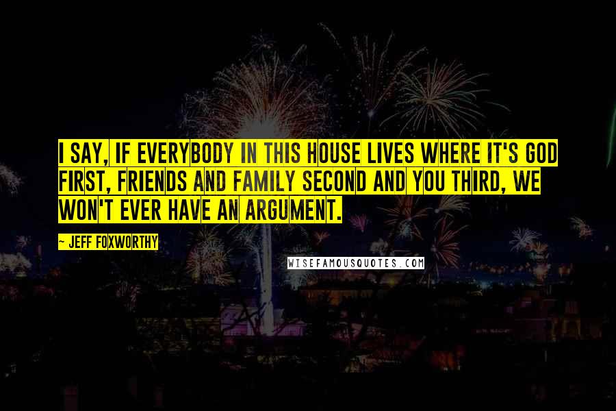 Jeff Foxworthy Quotes: I say, If everybody in this house lives where it's God first, friends and family second and you third, we won't ever have an argument.