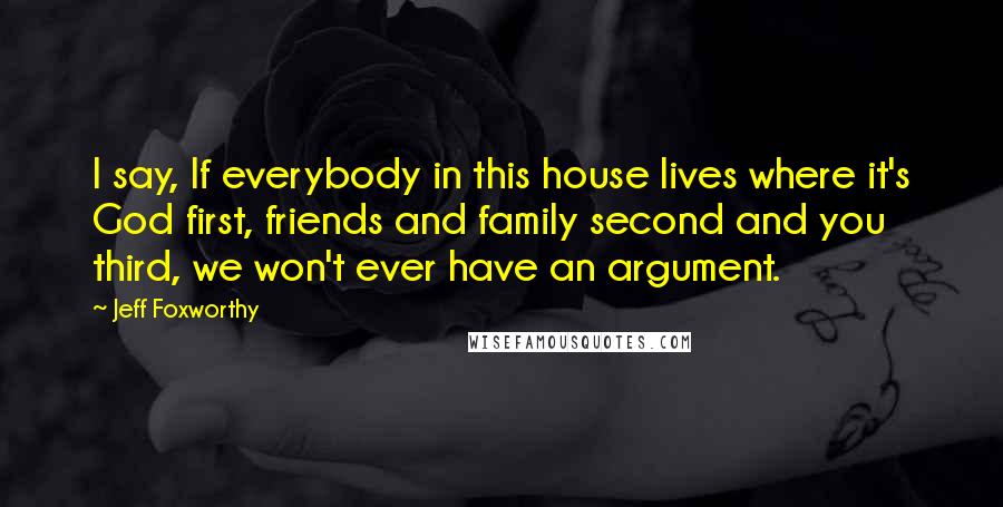 Jeff Foxworthy Quotes: I say, If everybody in this house lives where it's God first, friends and family second and you third, we won't ever have an argument.