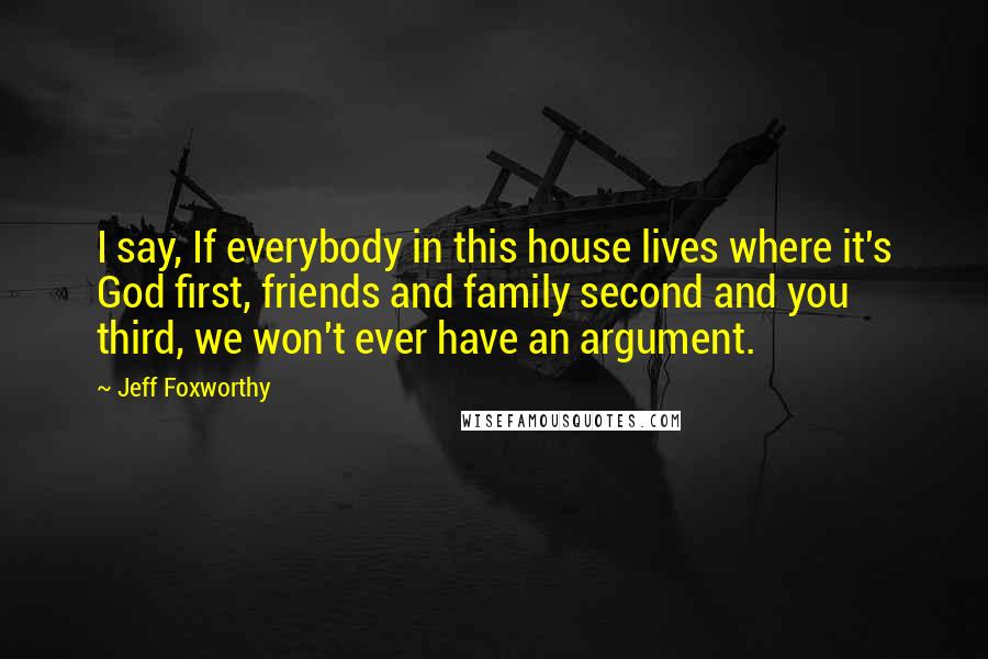 Jeff Foxworthy Quotes: I say, If everybody in this house lives where it's God first, friends and family second and you third, we won't ever have an argument.